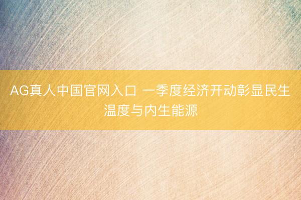 AG真人中国官网入口 一季度经济开动彰显民生温度与内生能源