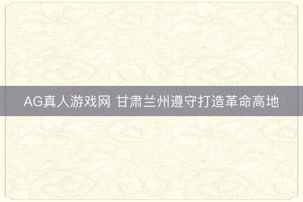 AG真人游戏网 甘肃兰州遵守打造革命高地