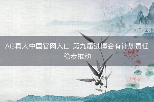 AG真人中国官网入口 第九届进博会有计划责任稳步推动