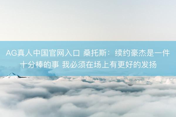 AG真人中国官网入口 桑托斯：续约豪杰是一件十分棒的事 我必须在场上有更好的发扬