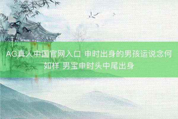 AG真人中国官网入口 申时出身的男孩运说念何如样 男宝申时头中尾出身