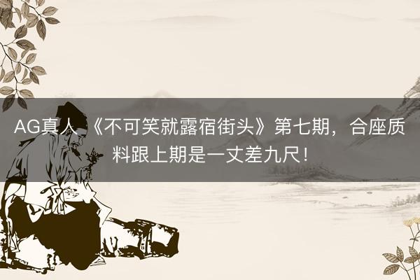 AG真人 《不可笑就露宿街头》第七期,合座质料跟上期是一丈差九尺!