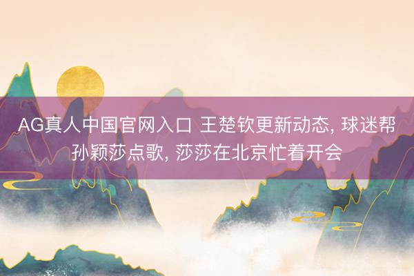 AG真人中国官网入口 王楚钦更新动态， 球迷帮孙颖莎点歌， 莎莎在北京忙着开会