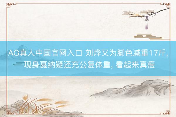 AG真人中国官网入口 刘烨又为脚色减重17斤， 现身戛纳疑还充公复体重， 看起来真瘦