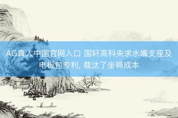 AG真人中国官网入口 国轩高科央求水嘴支座及电板包专利， 裁汰了坐褥成本