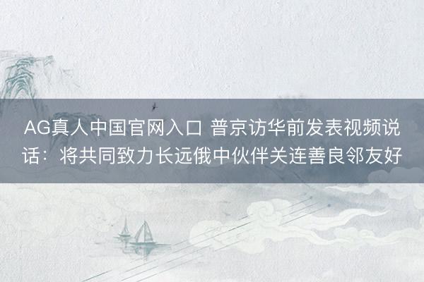 AG真人中国官网入口 普京访华前发表视频说话:将共同致力长远俄中伙伴关连善良邻友好