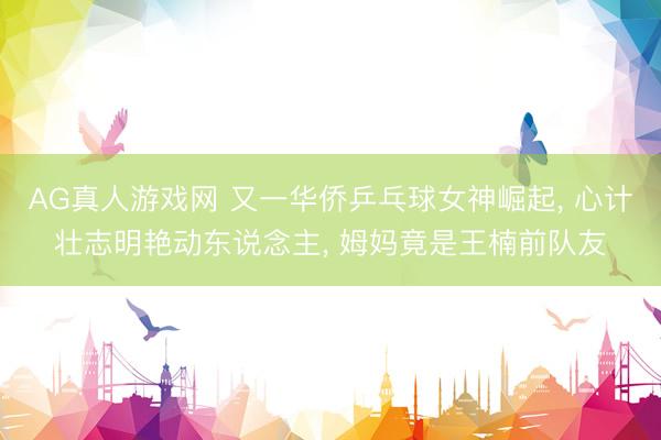AG真人游戏网 又一华侨乒乓球女神崛起， 心计壮志明艳动东说念主， 姆妈竟是王楠前队友