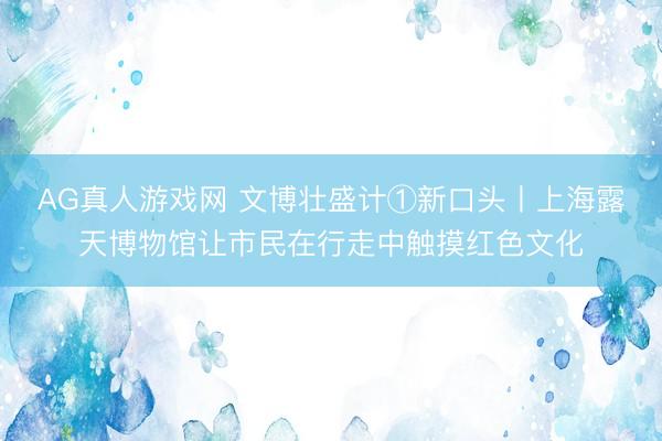 AG真人游戏网 文博壮盛计①新口头丨上海露天博物馆让市民在行走中触摸红色文化
