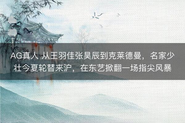 AG真人 从王羽佳张昊辰到克莱德曼，名家少壮今夏轮替来沪，在东艺掀翻一场指尖风暴