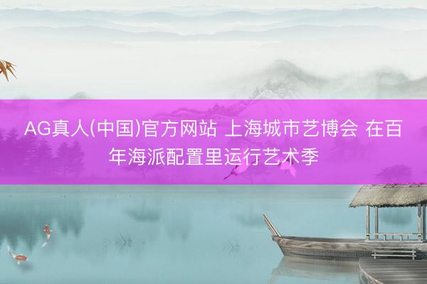 AG真人(中国)官方网站 上海城市艺博会 在百年海派配置里运行艺术季
