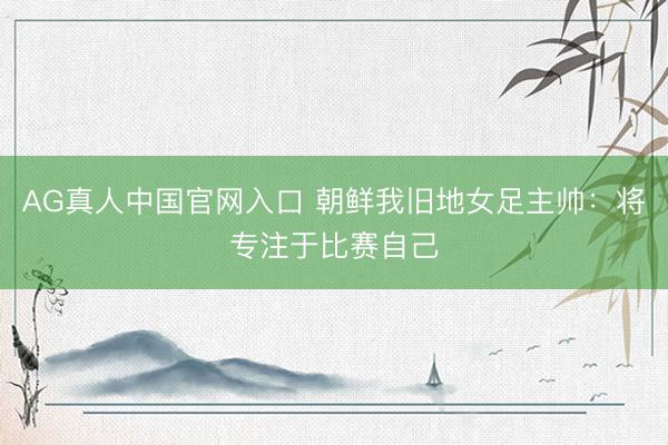AG真人中国官网入口 朝鲜我旧地女足主帅：将专注于比赛自己