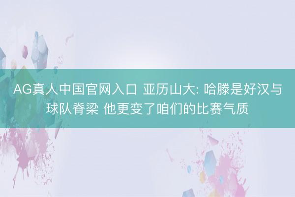 AG真人中国官网入口 亚历山大: 哈滕是好汉与球队脊梁 他更变了咱们的比赛气质