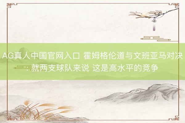 AG真人中国官网入口 霍姆格伦道与文班亚马对决: 就两支球队来说 这是高水平的竞争
