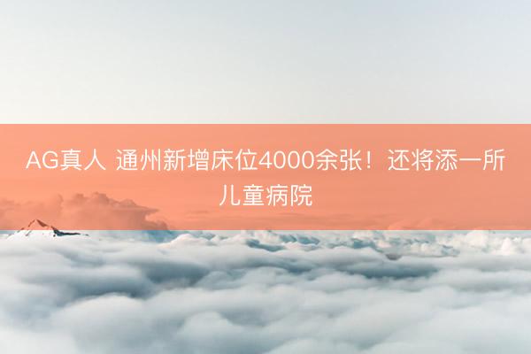 AG真人 通州新增床位4000余张！还将添一所儿童病院