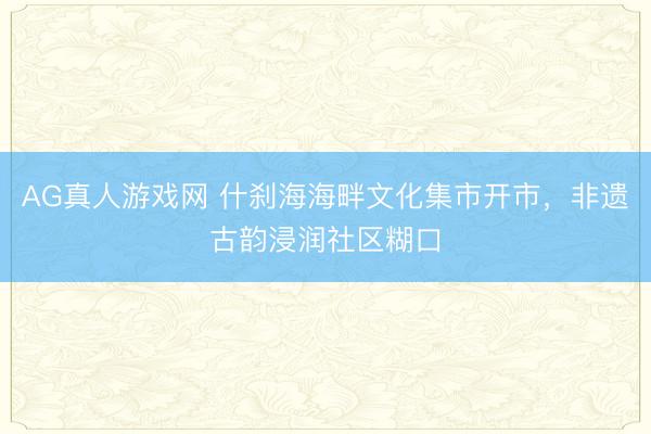 AG真人游戏网 什刹海海畔文化集市开市，非遗古韵浸润社区糊口
