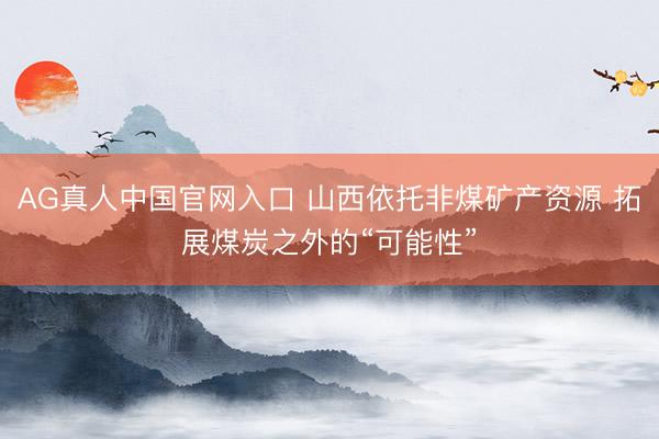 AG真人中国官网入口 山西依托非煤矿产资源 拓展煤炭之外的“可能性”