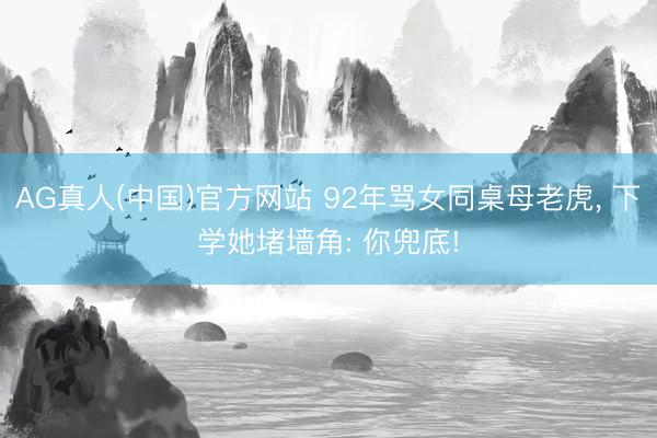 AG真人(中国)官方网站 92年骂女同桌母老虎， 下学她堵墙角: 你兜底!
