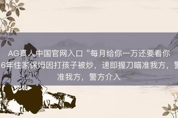 AG真人中国官网入口 “每月给你一万还要看你色彩!”6年住家保姆因打孩子被炒,速即握刀瞄准我方,警方介入