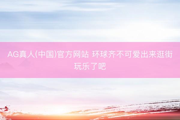 AG真人(中国)官方网站 环球齐不可爱出来逛街玩乐了吧