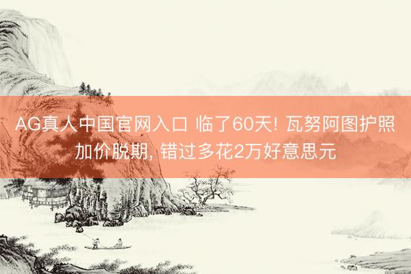 AG真人中国官网入口 临了60天! 瓦努阿图护照加价脱期， 错过多花2万好意思元