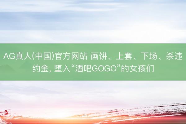 AG真人(中国)官方网站 画饼、上套、下场、杀违约金, 堕入“酒吧GOGO”的女孩们