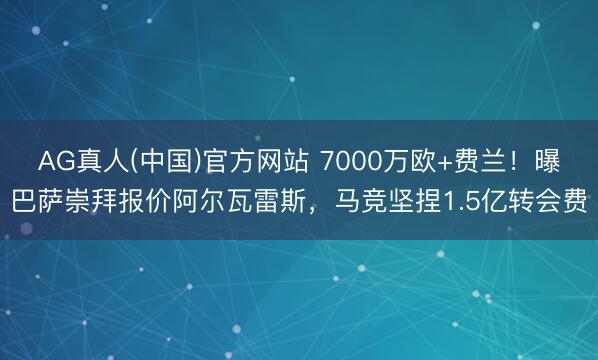 AG真人(中国)官方网站 7000万欧+费兰！曝巴萨崇拜报价阿尔瓦雷斯，马竞坚捏1.5亿转会费