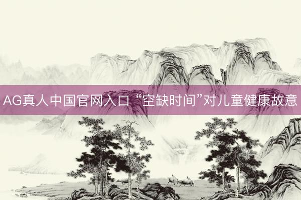 AG真人中国官网入口 “空缺时间”对儿童健康故意