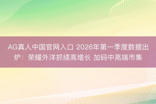 AG真人中国官网入口 2026年第一季度数据出炉：荣耀外洋抓续高增长 加码中高端市集