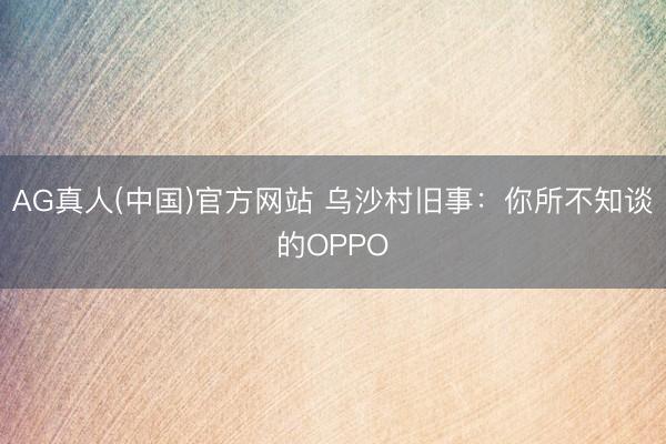 AG真人(中国)官方网站 乌沙村旧事：你所不知谈的OPPO