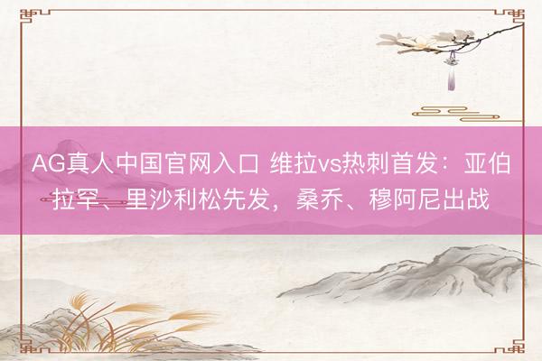AG真人中国官网入口 维拉vs热刺首发：亚伯拉罕、里沙利松先发，桑乔、穆阿尼出战