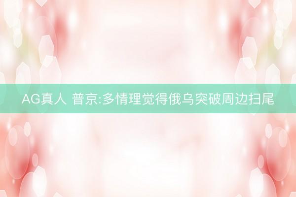 AG真人 普京:多情理觉得俄乌突破周边扫尾