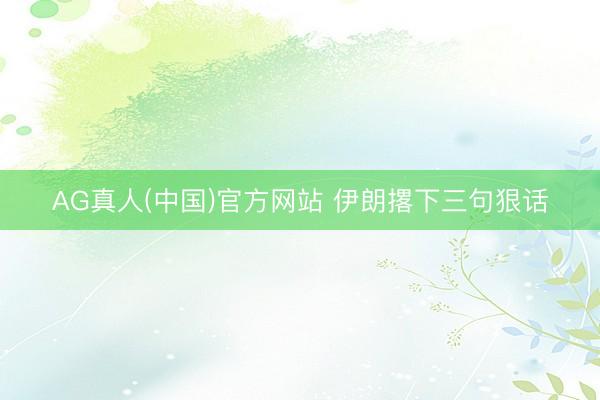 AG真人(中国)官方网站 伊朗撂下三句狠话
