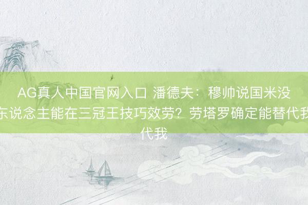 AG真人中国官网入口 潘德夫：穆帅说国米没东说念主能在三冠王技巧效劳？劳塔罗确定能替代我