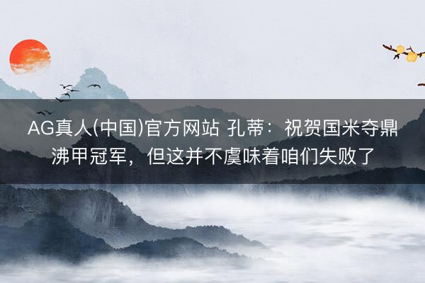 AG真人(中国)官方网站 孔蒂：祝贺国米夺鼎沸甲冠军，但这并不虞味着咱们失败了