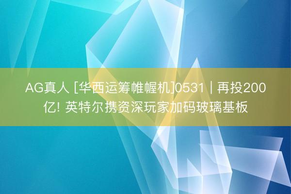 AG真人 [华西运筹帷幄机]0531 | 再投200亿! 英特尔携资深玩家加码玻璃基板