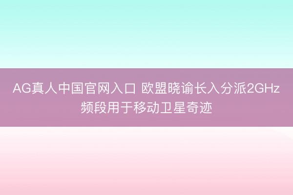 AG真人中国官网入口 欧盟晓谕长入分派2GHz频段用于移动卫星奇迹