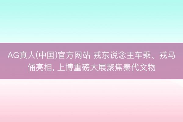 AG真人(中国)官方网站 戎东说念主车乘、戎马俑亮相, 上博重磅大展聚焦秦代文物