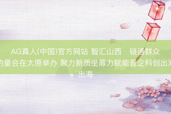 AG真人(中国)官方网站 智汇山西・链通群众酌量会在太原举办 聚力新质坐蓐力赋能晋企科创出海