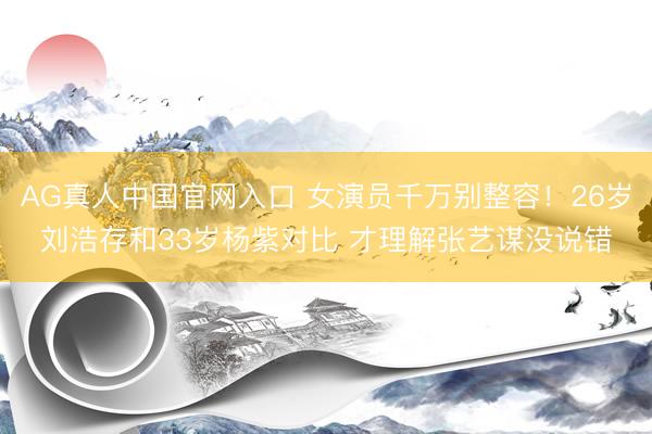 AG真人中国官网入口 女演员千万别整容！26岁刘浩存和33岁杨紫对比 才理解张艺谋没说错