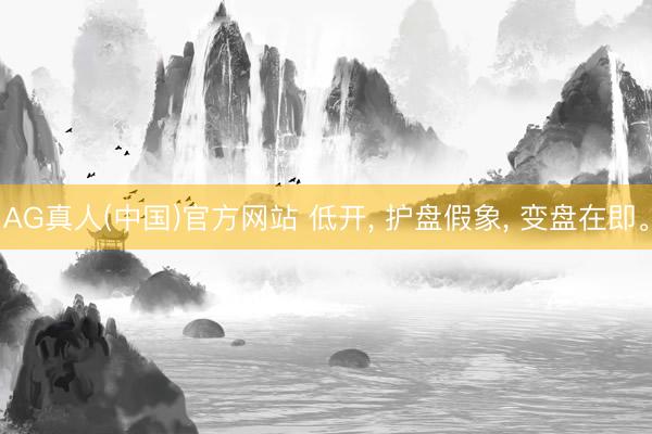 AG真人(中国)官方网站 低开, 护盘假象, 变盘在即。