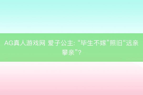 AG真人游戏网 爱子公主: “毕生不嫁”照旧“远亲攀亲”?