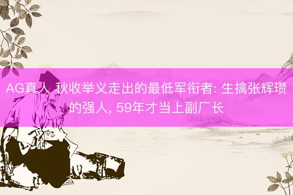 AG真人 秋收举义走出的最低军衔者: 生擒张辉瓒的强人， 59年才当上副厂长