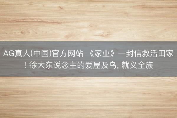 AG真人(中国)官方网站 《家业》一封信救活田家! 徐大东说念主的爱屋及乌, 就义全族