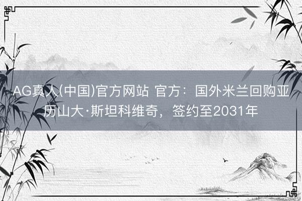 AG真人(中国)官方网站 官方：国外米兰回购亚历山大·斯坦科维奇，签约至2031年