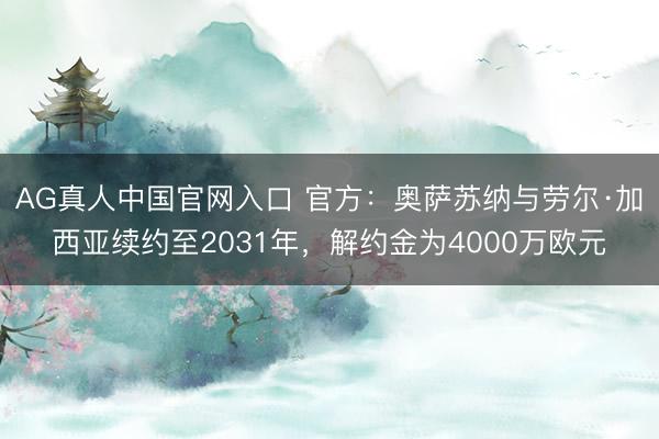 AG真人中国官网入口 官方：奥萨苏纳与劳尔·加西亚续约至2031年，解约金为4000万欧元