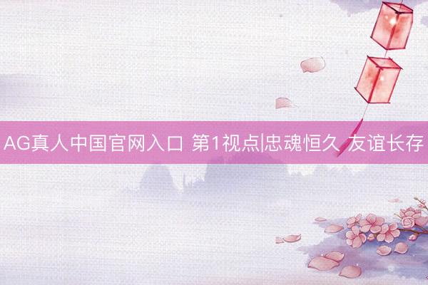 AG真人中国官网入口 第1视点|忠魂恒久 友谊长存