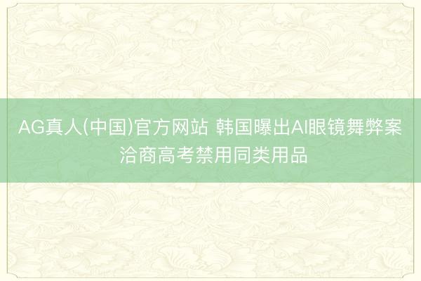 AG真人(中国)官方网站 韩国曝出AI眼镜舞弊案 洽商高考禁用同类用品