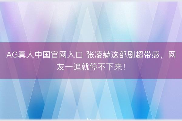 AG真人中国官网入口 张凌赫这部剧超带感,网友一追就停不下来!