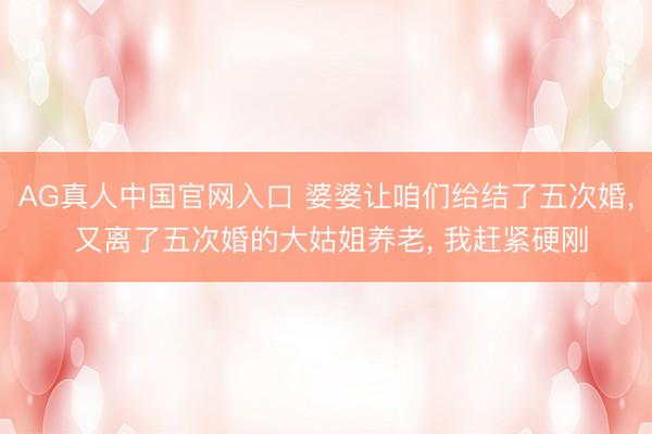 AG真人中国官网入口 婆婆让咱们给结了五次婚， 又离了五次婚的大姑姐养老， 我赶紧硬刚
