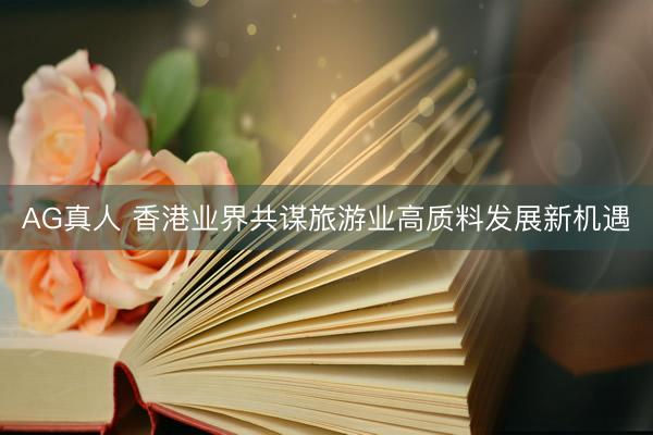 AG真人 香港业界共谋旅游业高质料发展新机遇